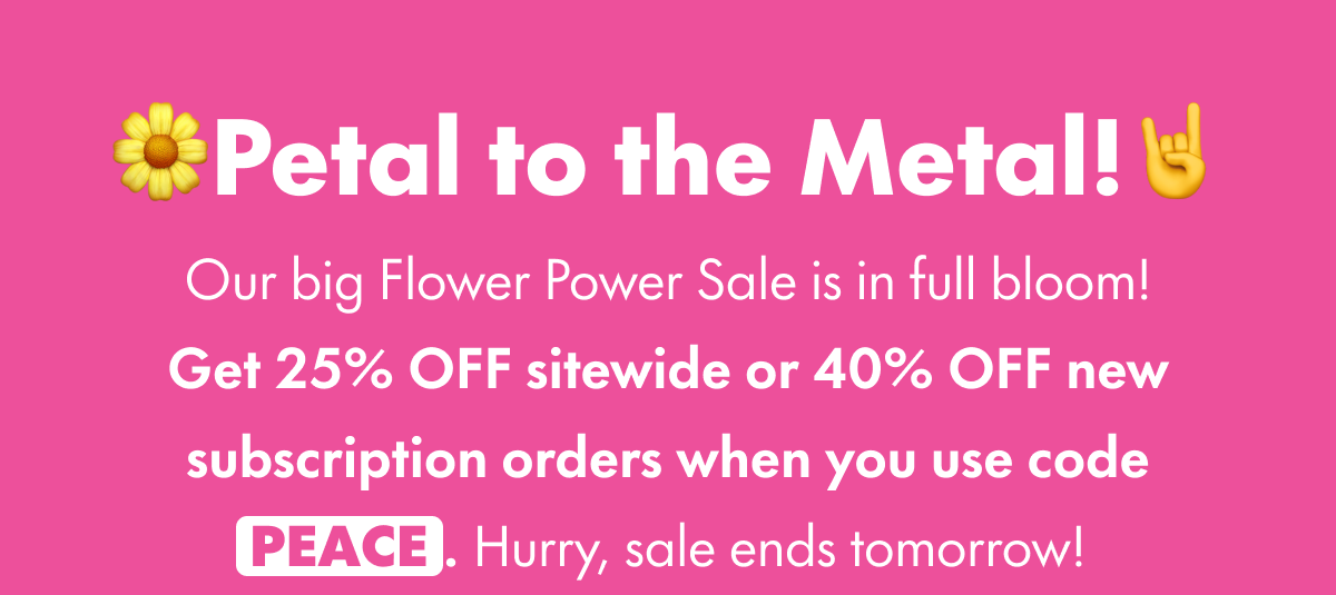🌼Petal to the Metal!🤘 Our big Flower Power Sale is in full bloom! Get 25% OFF sitewide when you use code PEACE. Or, if you start a subscription with your purchase, get 40% OFF your subscribed product. Hurry, sale ends tomorrow!