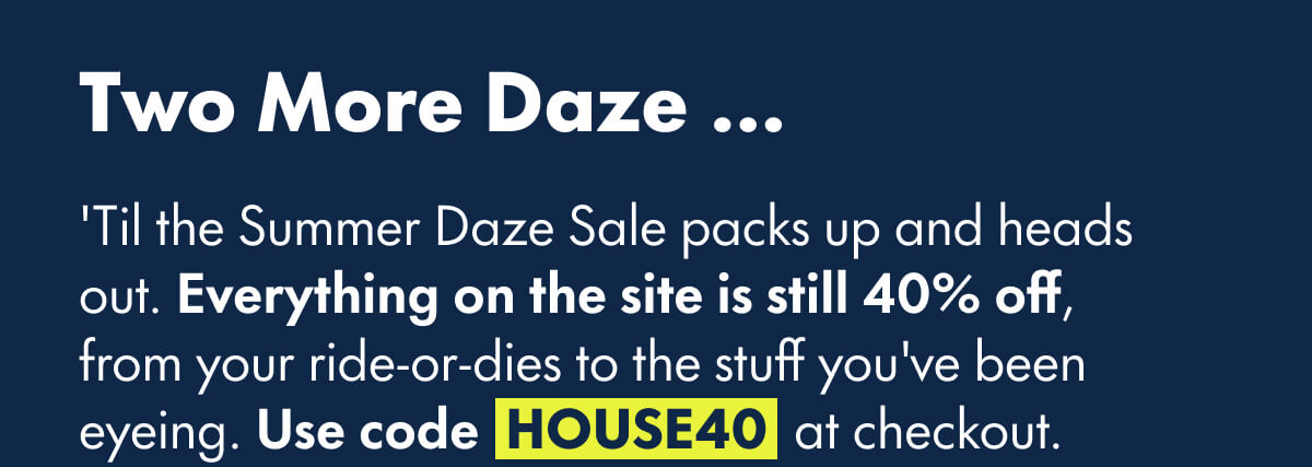 Two More Daze … 'Til the Summer Daze Sale packs up and heads out. Everything on the site is still 40% off, from your ride-or-dies to the stuff you've been eyeing. Code HOUSE40 at checkout