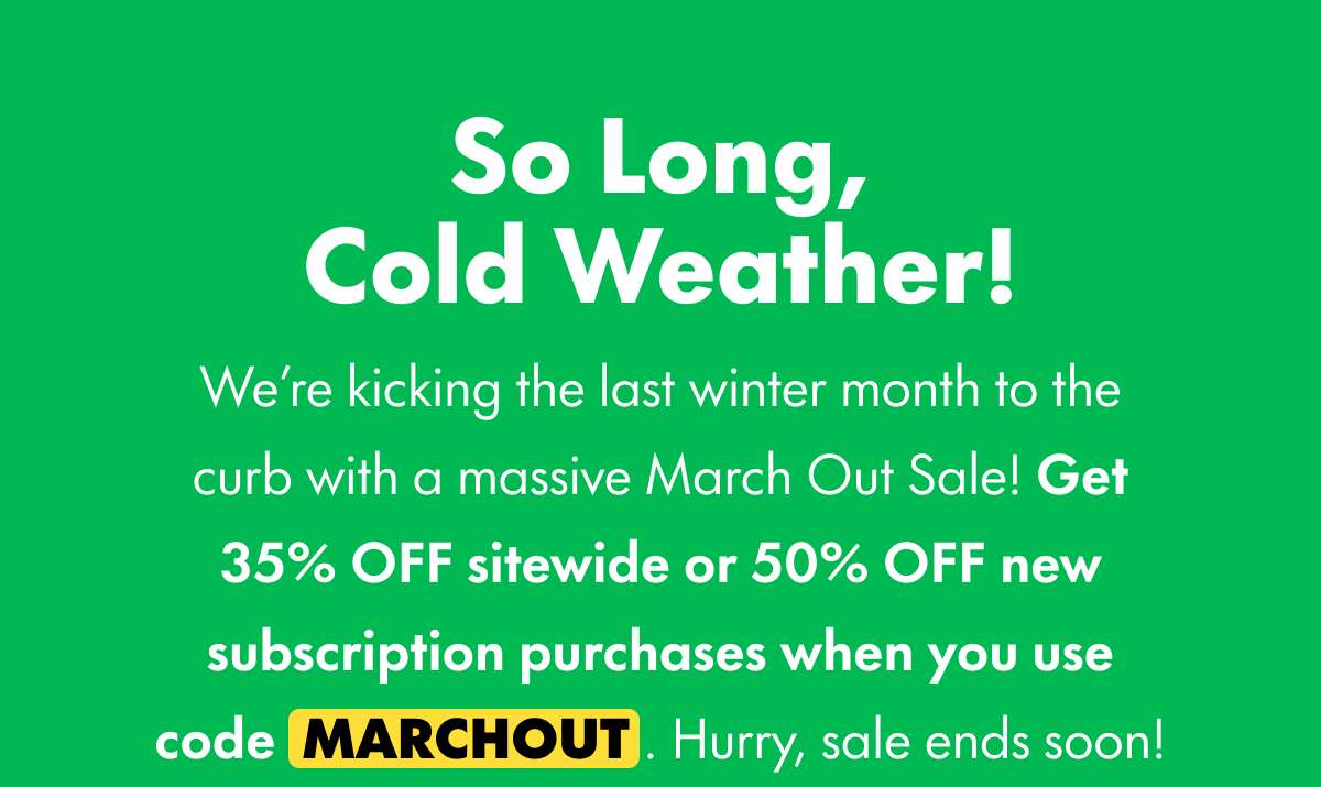 So Long, Cold Weather! We're kicking the last winter month to the curb with a massive March Out Sale! Get 35% OFF sitewide or 50% OFF new subscription purchases when you use code MARCHOUT. Hurry, sale ends soon!