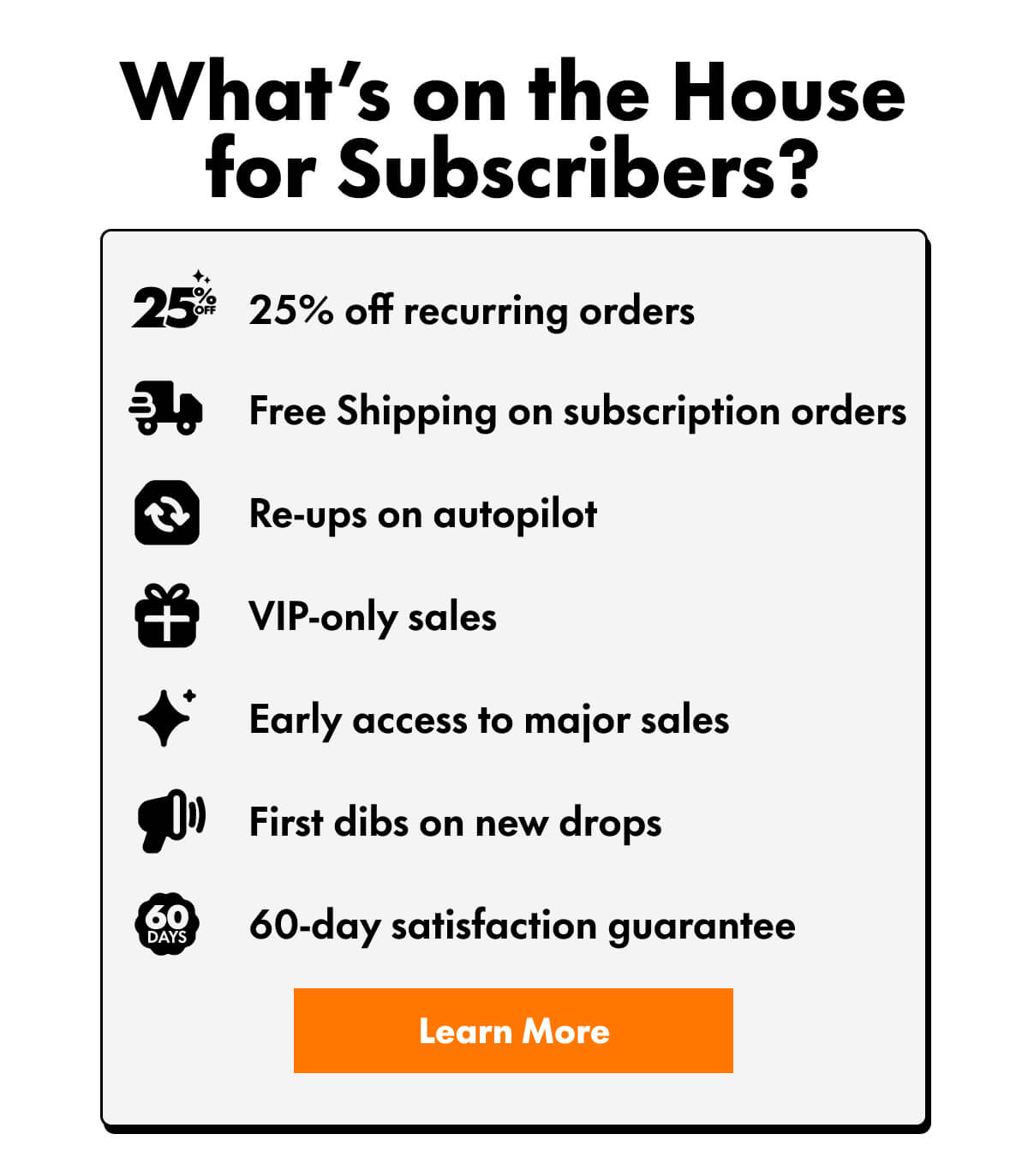 What’s on the House for Subscribers?  25% off recurring orders Free Shipping on subscription orders Re-ups on autopilot VIP-only sales Early access to major sales First dibs on new drops 60-day satisfaction guarantee