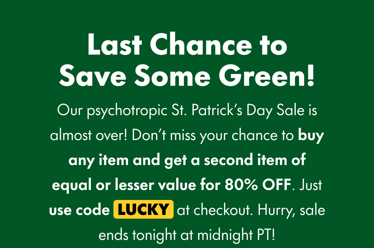 Last Chance to Save Some Green! Our psychotropic St. Patrick's Day Sale is almost over! Don't miss your chance to buy any item and get a second item of equal or lesser value for 80% OFF. Just use code LUCKY at checkout. Hurry, sale ends tonight at midnight PT!