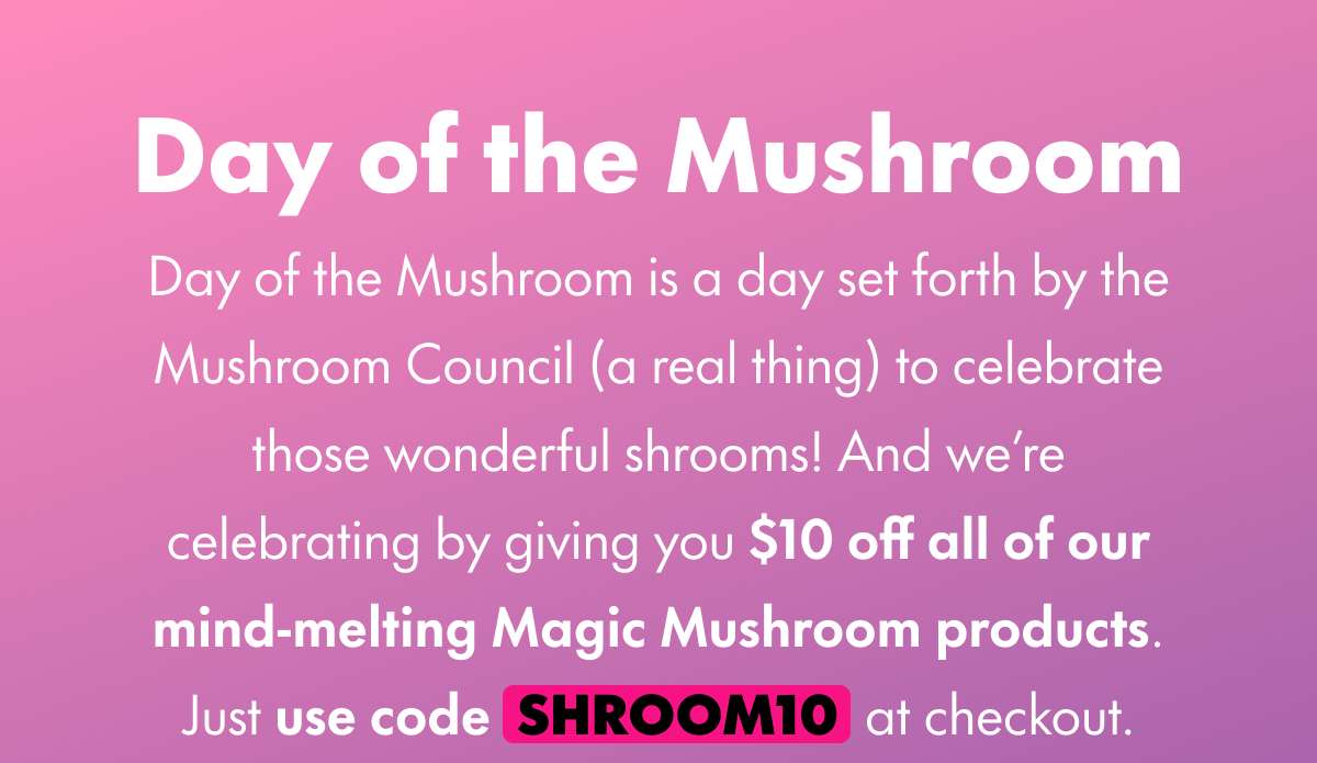 Day of the Mushroom Day of the Mushroom is a day set forth by the Mushroom Council (a real thing) to celebrate those wonderful shrooms! And we’re celebrating by giving you $10 all of our mind-melting Magic Mushroom products. Just use code SHROOM10 at checkout.