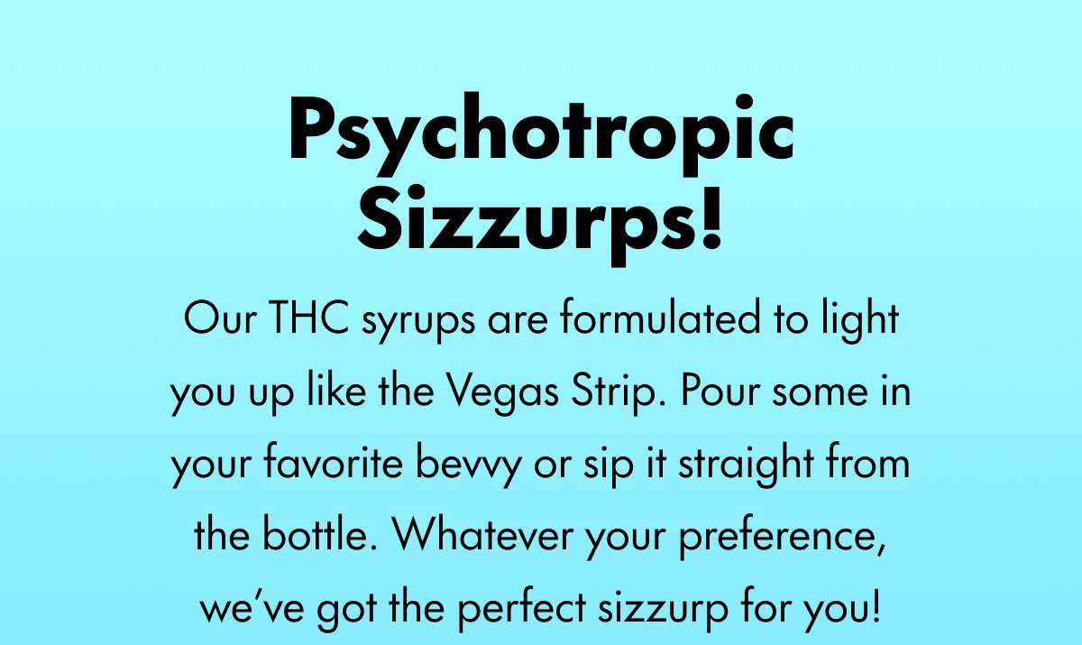 Psychotropic Sizzurps! Our THC syrups are formulated to light you up like the Vegas Strip. Pour some in your favorite bevvy or sip it straight from the bottle. Whatever your preference, we’ve got the perfect sizzurp for you!