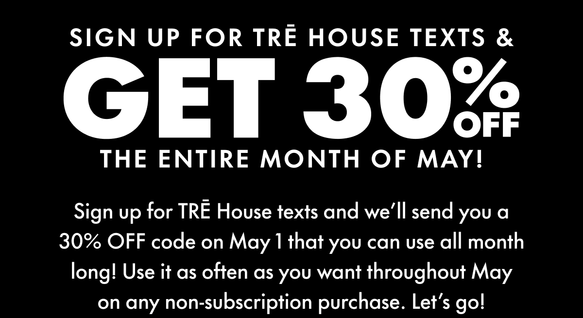 Sign Up for TRĒ House Texts & Get 30% OFF The entire month of May! Sign up for TRĒ House texts and we’ll send you a 30% OFF code on May 1 that you can use all month long! Use it as often as you want throughout May on any non-subscription purchase. Let’s go!