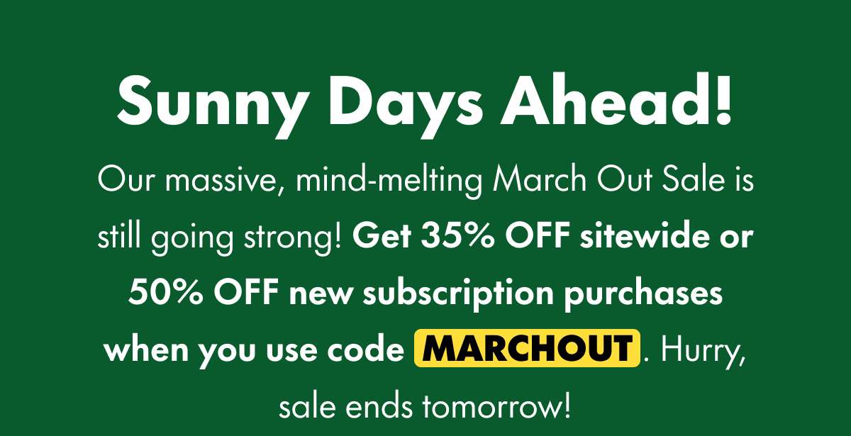 Sunny Days Ahead! Our massive, mind-melting March Out Sale is still going strong! Get 35% OFF sitewide or 50% OFF new subscription purchases when you use code MARCHOUT. Hurry, sale ends tomorrow!
