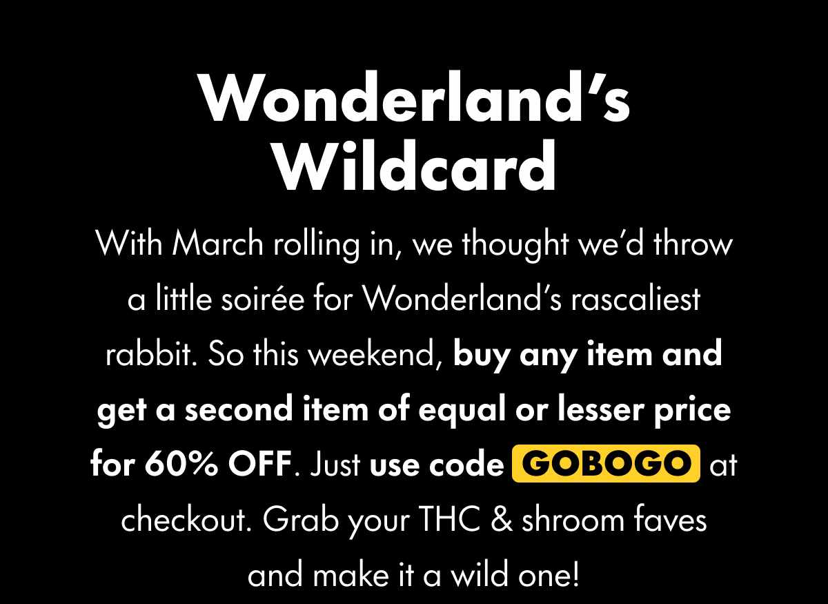 Wonderland's Wildcard With March rolling in, we thought we'd throw a little soirée for Wonderland's rascaliest rabbit. So this weekend, buy any item and get a second item of equal or lesser price for 60% OFF. Just use code GOBOGO at checkout. Grab your THC & shroom faves and make it a wild one!