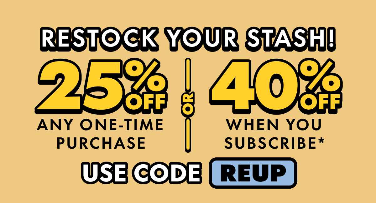 Restock Your Stash! Get 25% OFF Any one-time purchase or Get 40% OFF When you subscribe* Use code REUP