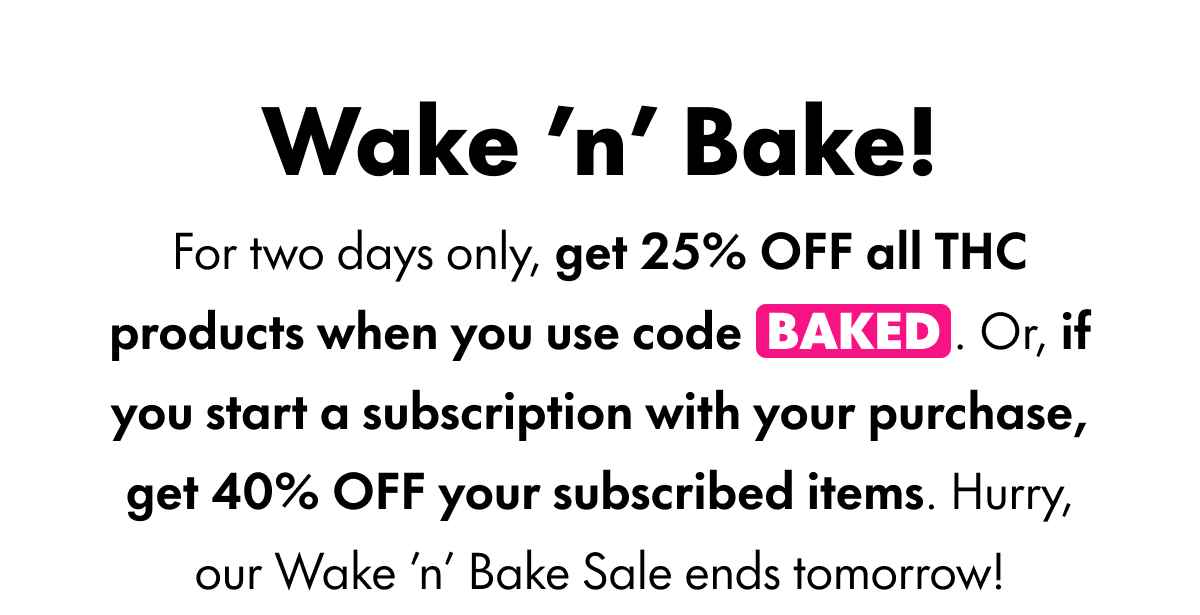 Wake 'n' Bake! For two days only, get 25% OFF all THC products when you use code BAKED. Or, if you start a subscription with your purchase, get 40% OFF your subscribed items. Hurry, our Wake 'n' Bake Sale ends tomorrow!