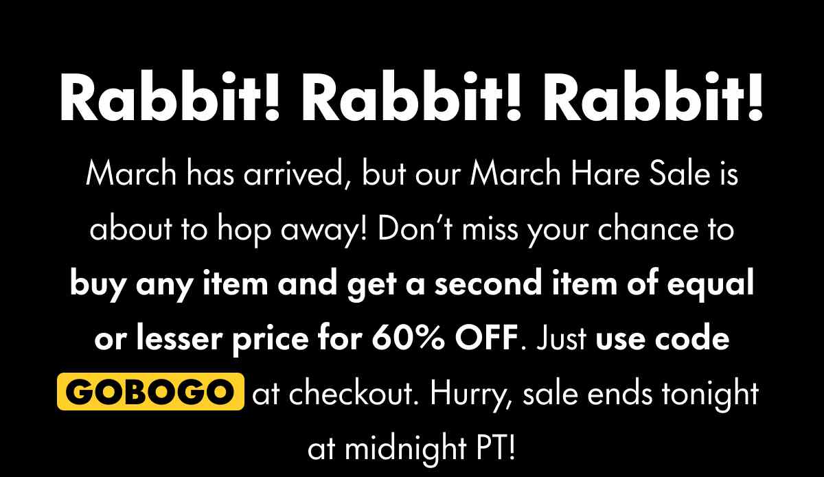 Rabbit! Rabbit! Rabbit! March has arrived, but our March Hare Sale is about to hop away! Don't miss your chance to buy any item and get a second item of equal or lesser price for 60% OFF. Just use code GOBOGO at checkout. Hurry, sale ends tonight at midnight PT!