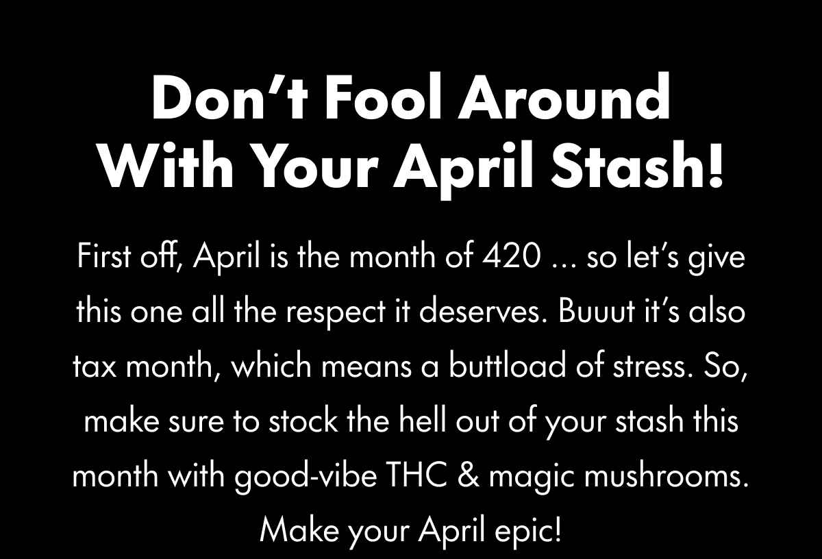 Don't Fool Around With Your April Stash! First off, April is the month of 420 ... so let's give this one all the respect it deserves. Buuut it's also tax month, which means a buttload of stress. So. make sure to stock the hell out of your stash this month with good-vibe THC & magic mushrooms. Make your April epic!