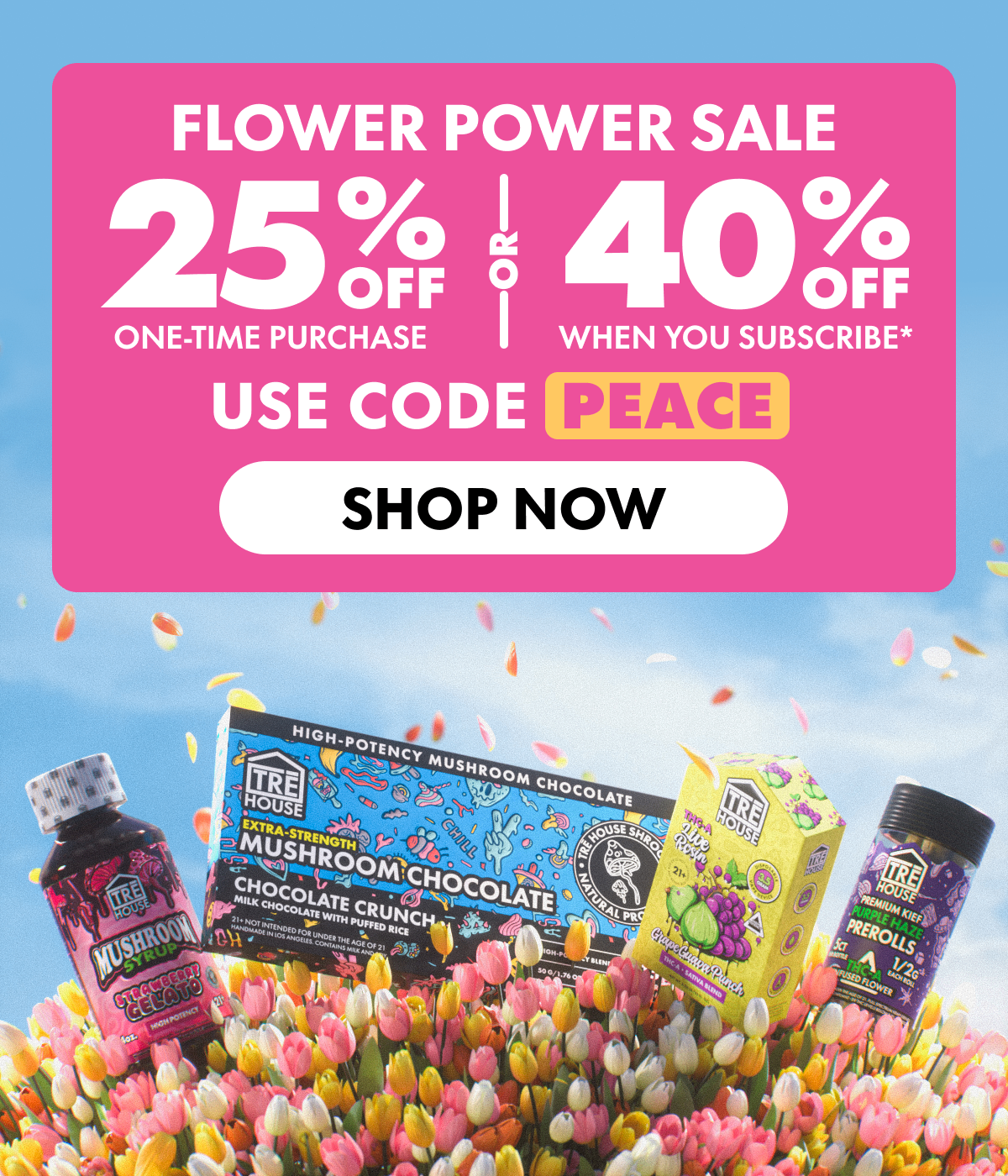 Flower Power Sale Get 25% OFF Any one-time purchase or Get 40% OFF When you subscribe* Use code PEACE