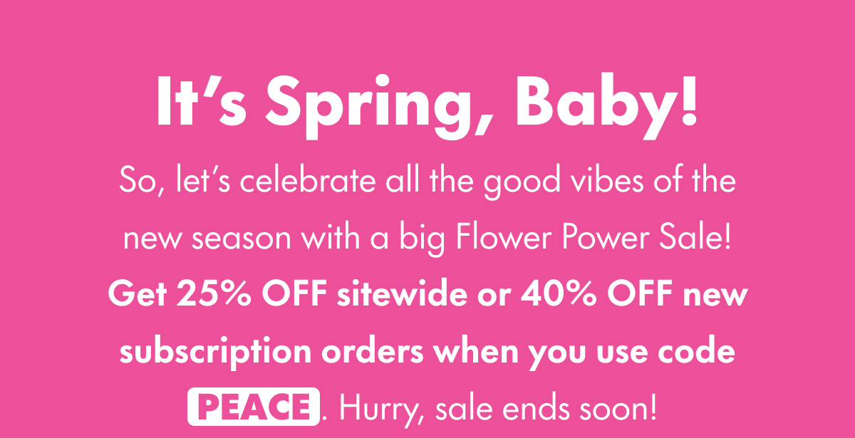 It's Spring, Baby! So, let's celebrate all the good vibes of the new season with a big Flower Power Sale! Get 25% OFF sitewide or, if you start a subscription with your purchase, get 40% OFF your subscribed product. Just use code PEACE at checkout. Hurry, sale ends soon!