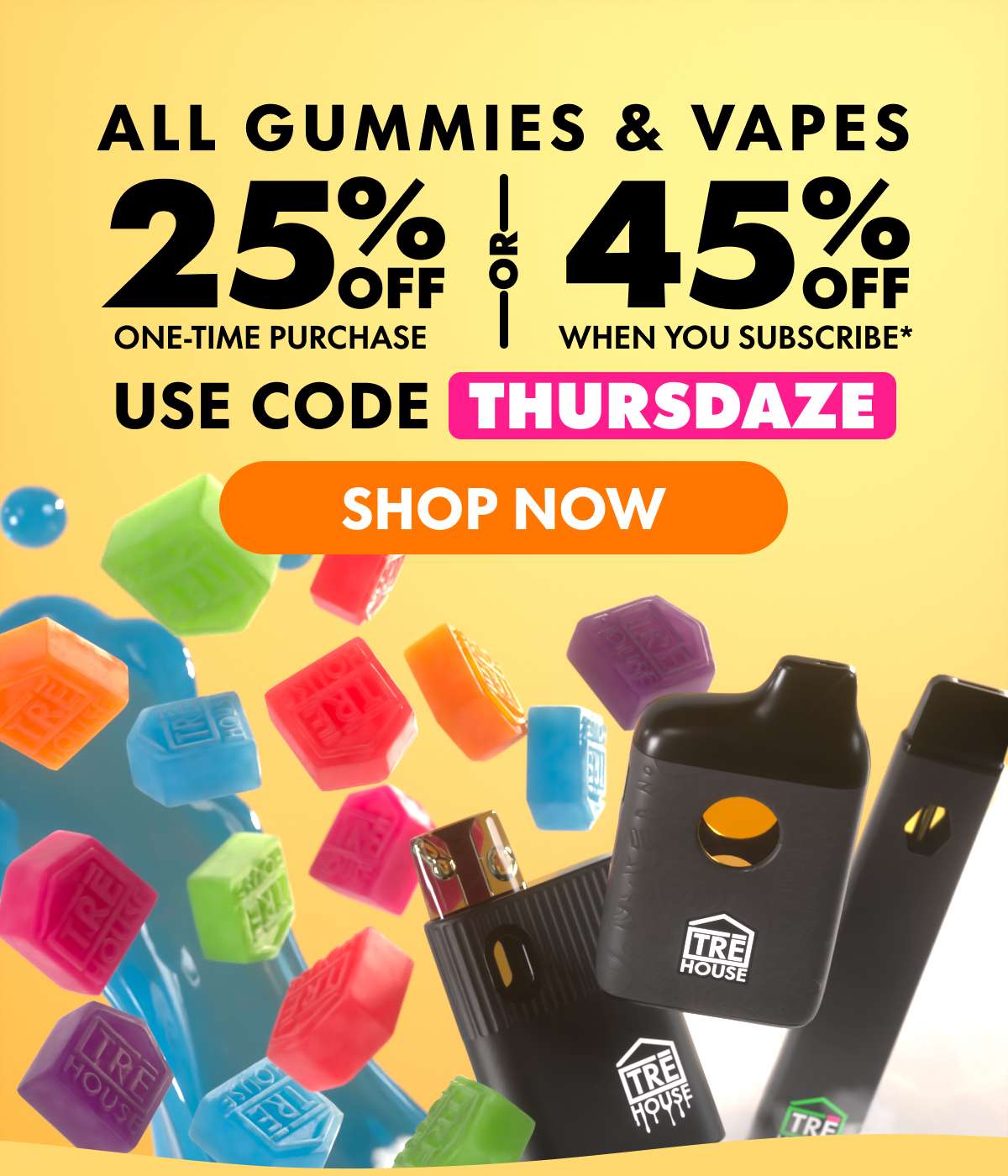 All Gummies & Vapes Get 25% OFF Any one-time purchase or Get 45% OFF When you subscribe* Use code THURSDAZE