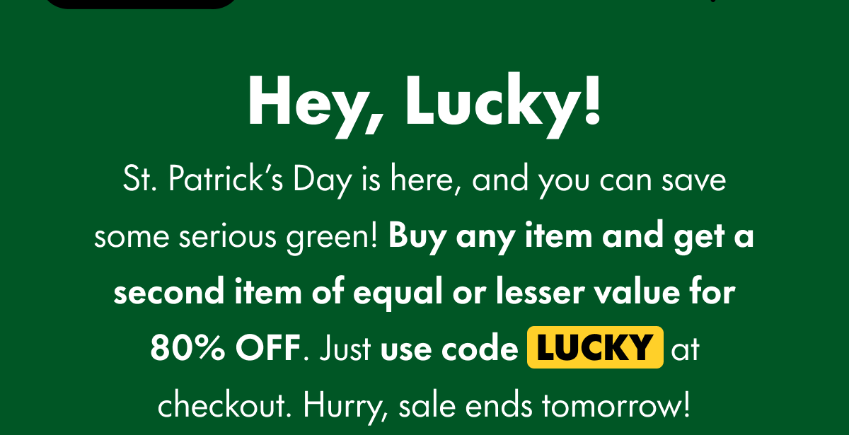 Hey, Lucky! St. Patrick's Day is here, and you can save some serious green! Buy any item and get a second item of equal or lesser value for 80% OFF. Just use code LUCKY at checkout. Hurry, sale ends tomorrow!