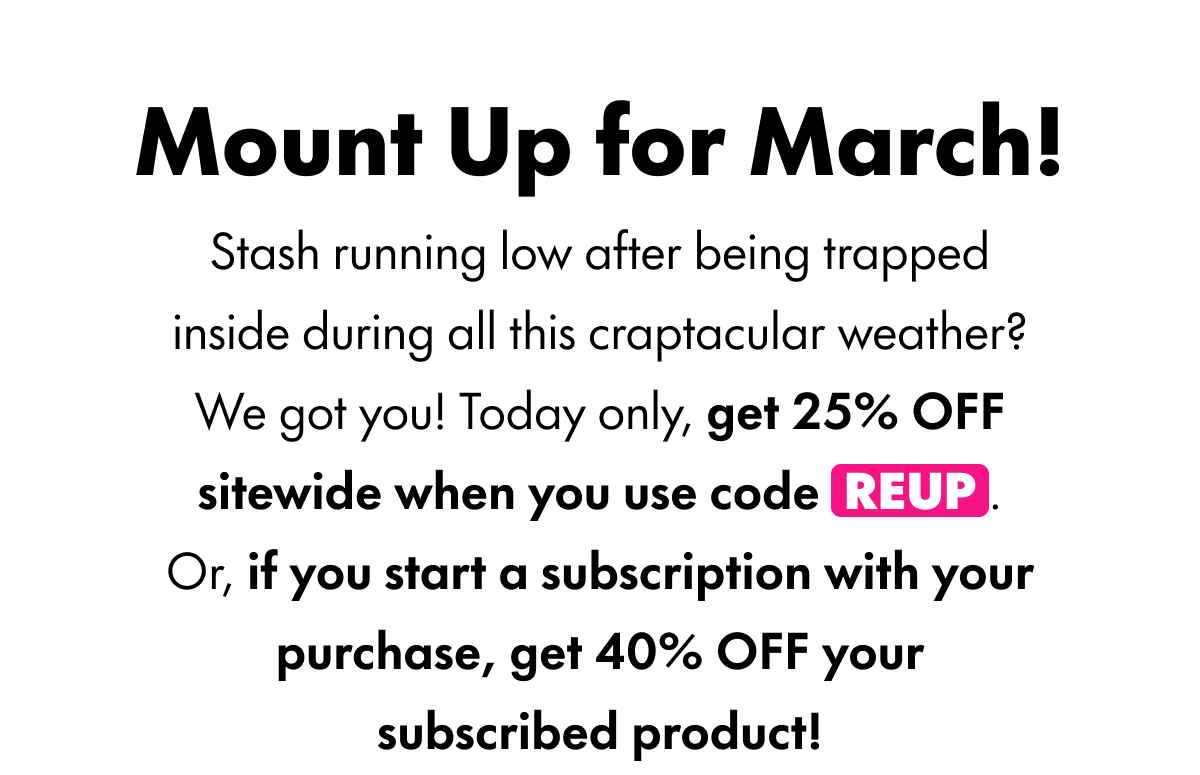 Mount Up for March! Stash running low after being trapped inside during all this craptacular weather? We got you! Today only, get 25% OFF sitewide when you use code REUP. Or, if you start a subscription with your purchase, get 40% OFF your subscribed product!