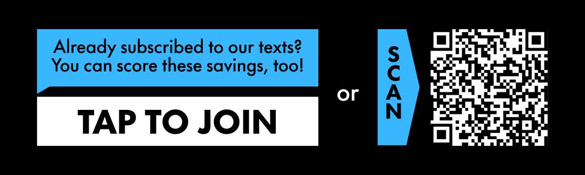 Already subscribed to our texts? You can score these savings, too! TAP TO JOIN