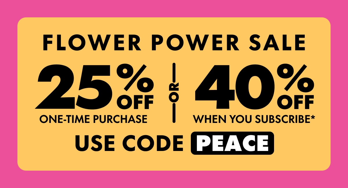 Flower Power Sale Get 25% OFF Any one-time purchase or Get 40% OFF When you subscribe* Use code PEACE