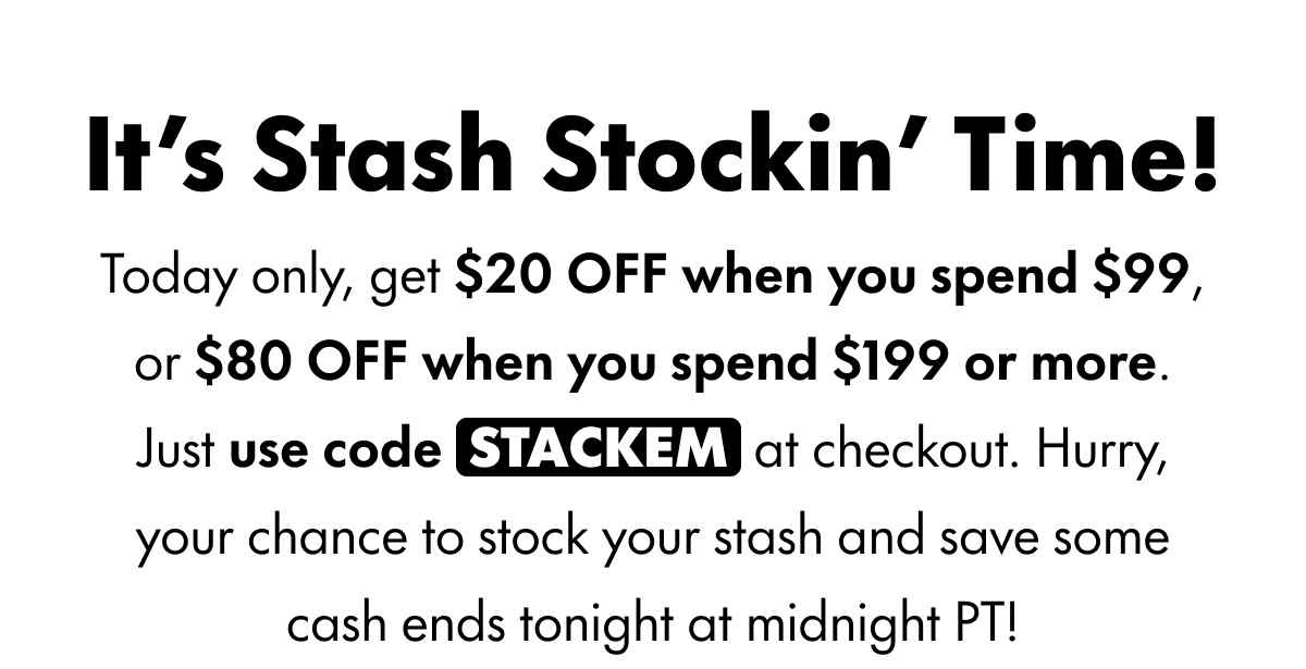 It's Stash Stockin' Time! Today only, get $20 OFF when you spend $99 or more, or $80 OFF when you spend $199 or more. Just use code STACKEM at checkout. Hurry, your chance to stock your stash and save some cash ends tonight at midnight PT!