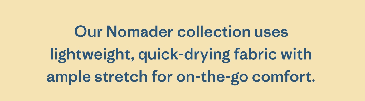 Our Nomader collection uses lightweight, quick-drying fabric with ample stretch for on-the-go comfort.