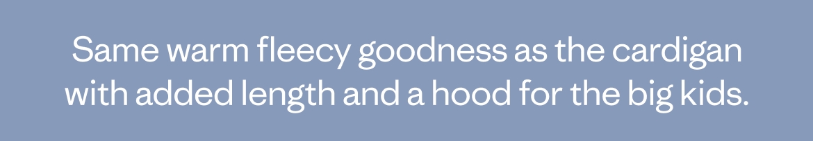 Same warm fleecy goodness as the cardigan with added length and a hood for the big kids.