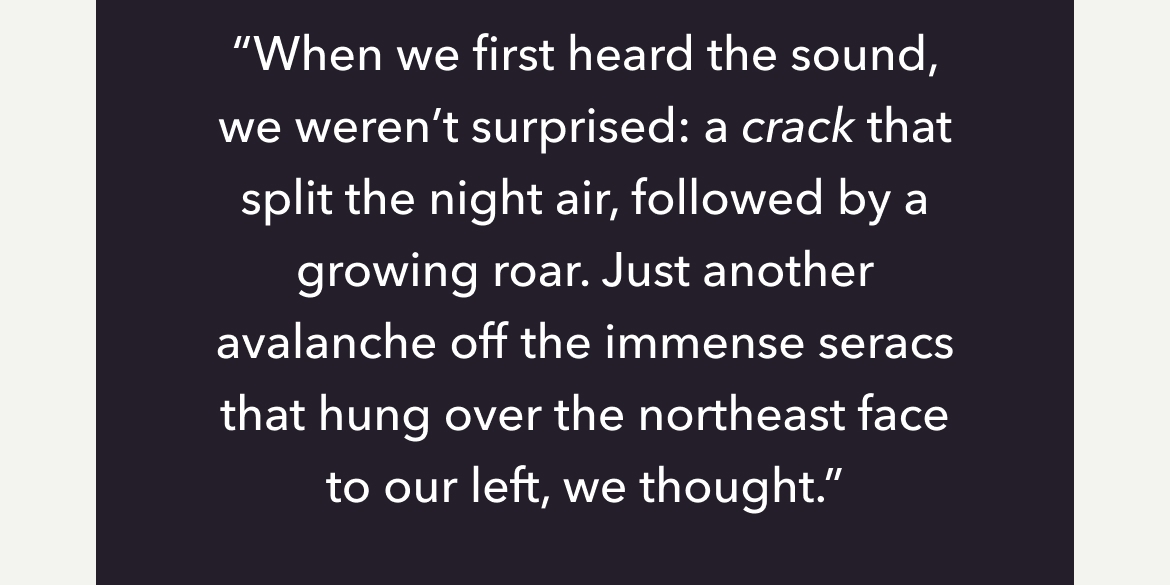 "When we first heard the sound, we weren't surprised: a crack that split the night air, followed by a growing roar. Just another avalanche off the immense seracs that hung over the northeast face to our left, we thought."