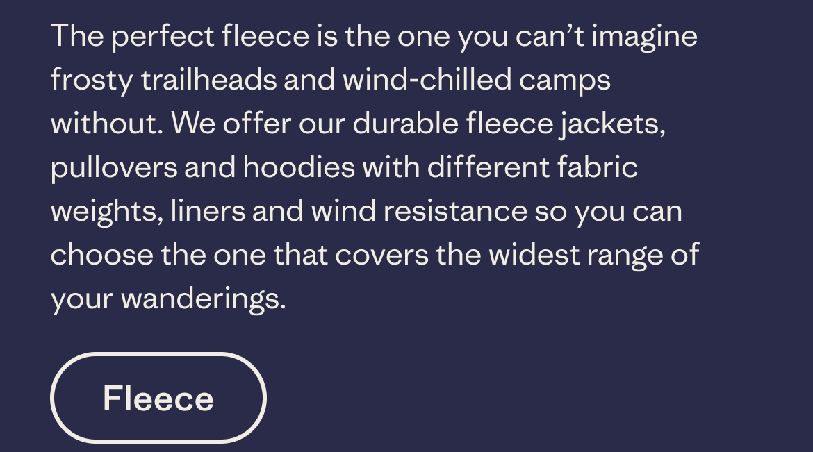 The perfect fleece is the one you can't imagine frosty trailheads and wind-chilled camps without. We offer our durable fleece jackets, pullovers and hoodies with different fabric weights, liners and wind resistance so you can choose the one that covers the widest range of your wanderings.