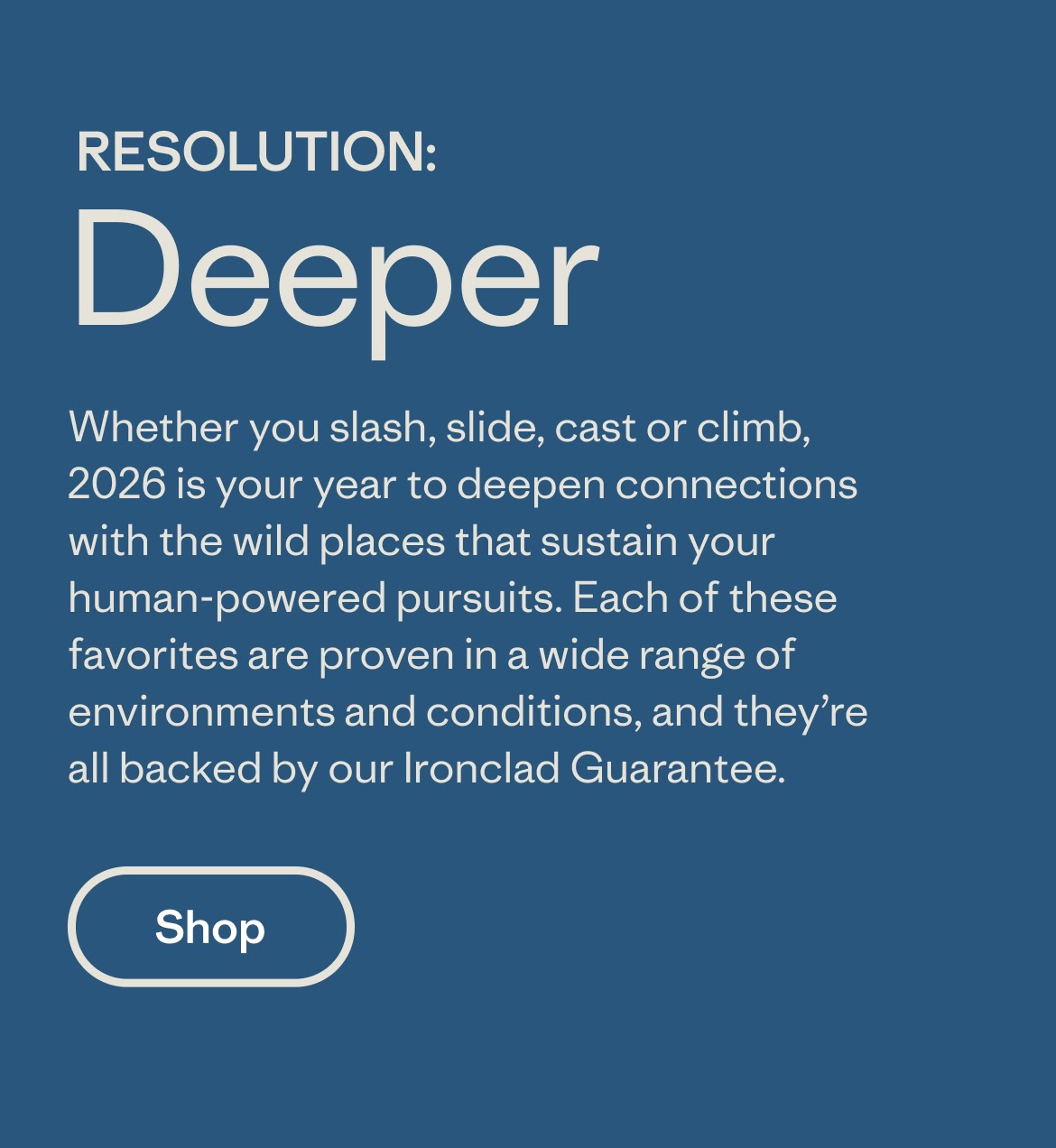 Whether you slash, slide, cast or climb, 2026 is your year to deepen connections with the wild places that sustain your human-powered pursuits. Each of these favorites are proven in a wide range of environments and conditions, and they're all backed by our Ironclad Guarantee.