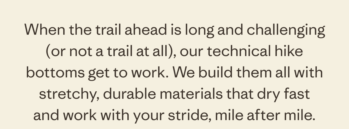 When the trail ahead is&nbsp;long and challenging (or not a trail at all), our technical hike bottoms get to work. We build them all with stretchy,&nbsp;durable&nbsp;materials that dry fast and&nbsp;work with your stride, mile after mile.