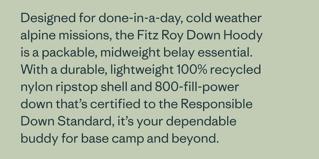 Designed for done-in-a-day, cold weather alpine missions, the Fitz Roy Down Hoody is a packable, midweight belay essential. With a durable, lightweight 100% recycled nylon ripstop shell and 800-fill-power down that's certified to the Responsible Down Standard, it's your dependable buddy for base camp and beyond.