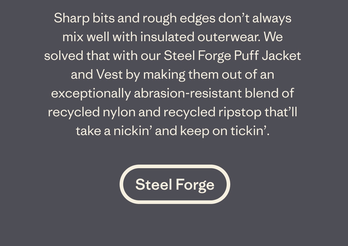 Sharp bits and rough edges don't always mix well with insulated outerwear. We solved that with our Steel Forge Puff Jacket and Vest by making them out of an exceptionally abrasion-resistant blend of recycled nylon and recycled ripstop that'll take a nickin' and keep on tickin'.