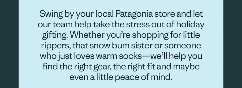 Swing by your local Patagonia store and let our team help take the stress out of holiday gifting. Whether you're shopping for little rippers, that snow bum sister or someone who just loves warm socks—we'll help you find the right gear, the right fit and maybe even a little peace of mind.