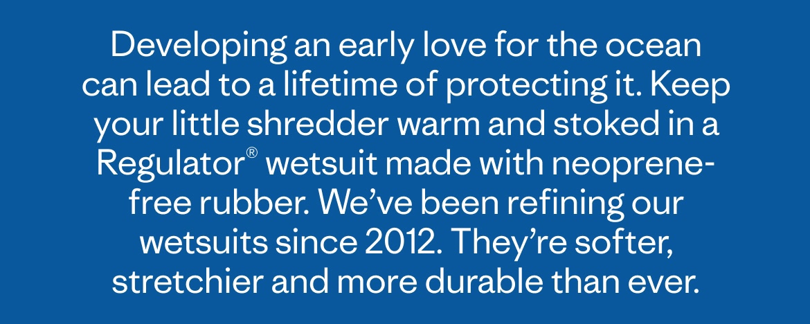 Developing an early love for the ocean can lead to a lifetime of protecting it. Keep your little shredder warm and stoked with a Regulator® wetsuit made with natural rubber. We’ve been refining our neoprene-free wetsuits since 2012. They’re softer, stretchier and more durable than ever.