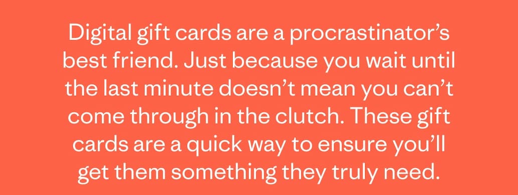 Digital gift cards are a procrastinator's best friend. Just because you wait until the last minute doesn't mean you can't come through in the clutch. These gift cards are a quick way to ensure you'll get them something they truly need.