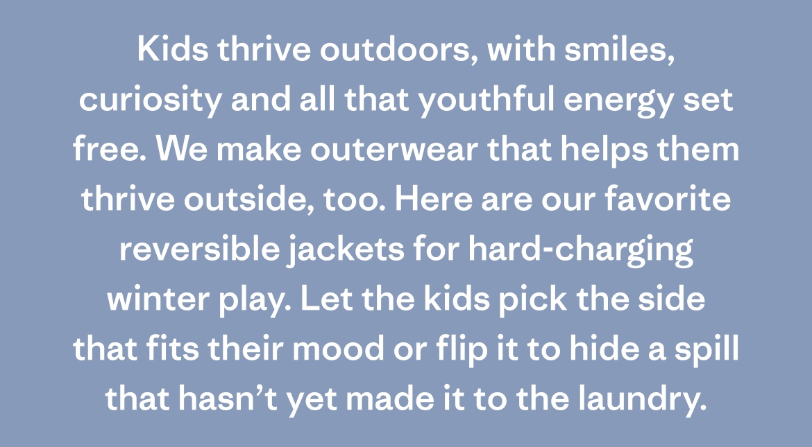Kids thrive outdoors, with smiles, curiosity and all that youthful energy set free. We make outerwear that helps them thrive outside, too. Here are our favorite reversible jackets for hard-charging winter play. Let the kids pick the side that fits their mood or flip it to hide a spill that hasn't yet made it to the laundry.