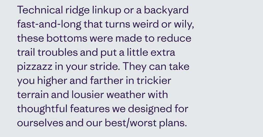 Technical ridge linkup or a backyard fast-and-long that turns weird or wily, these bottoms were made to reduce trail troubles and put a little extra pizzazz in your stride. They can take you higher and farther in trickier terrain and lousier weather with thoughtful features we designed for ourselves and our best/worst plans.