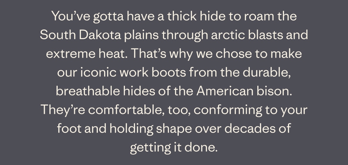 You've gotta have a thick hide to roam the South Dakota plains through arctic blasts and extreme heat. That's why we chose to make our iconic work boots from the durable, breathable hides of the American bison. They're comfortable, too, conforming to your foot and holding shape over decades of getting it done.