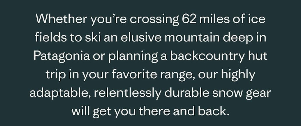 Whether you're crossing 62 miles of ice fields to ski and elusive mountain deep in Patagonia or planning a backcountry hut trip in your favorite range, our highly adaptable, relentlessly durable snow gear will get you there and back.