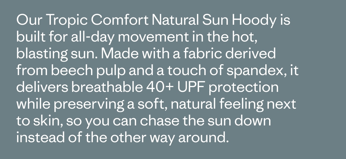 Our Tropic Comfort Natural Sun Hoody is built for all-day movement in the hot, blasting sun. Made with a fabric derived from beech pulp and a touch of spandex, it delivers breathable 40+ UPF protection while preserving a soft, natural feeling next to skin, so you can chase the sun down instead of the other way around.