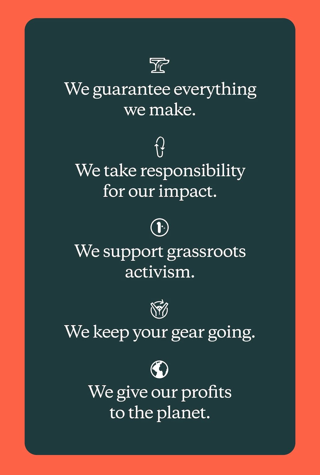 We guarantee everything we make. We take responsibility for our impact. We support grassroots activism. We keep your gear going. We give our profits to the planet.