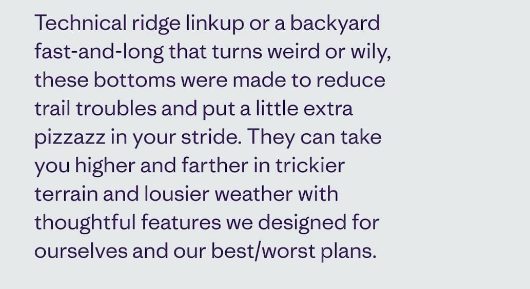 Technical ridge linkup or a backyard fast-and-long that turns weird or wily, these bottoms were made to reduce trail troubles and put a little extra pizzazz in your stride. They can take you higher and farther in trickier terrain and lousier weather with thoughtful features we designed for ourselves and our best/worst plans.