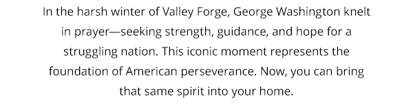 In the harsh winter of Valley Forge, George Washington knelt in prayer—seeking strength, guidance, and hope for a struggling nation. This iconic moment represents the foundation of American perseverance. Now, you can bring that same spirit into your home.