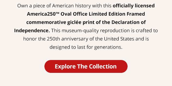 Own a piece of American history with this officially licensed America250™ Oval Office Limited Edition Framed commemorative giclée print of the Declaration of Independence. This museum-quality reproduction is crafted to honor the 250th anniversary of the United States and is designed to last for generations. Explore The Collection.