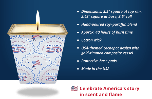 Scalloped America250 Flag Candle - Dimensions: 3.5" square at top rim, 2.63" square at base, 3.5" tall Hand-poured soy–paraffin blend Approx. 40 hours of burn time Cotton wick USA-themed cachepot design with gold-rimmed composite vessel Protective base pads Made in the USA. Celebrate America's story in scent and flame.