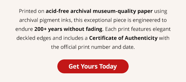 Printed on acid-free archival museum-quality paper using archival pigment inks, this exceptional piece is engineered to endure 200+ years without fading. Each print features elegant deckled edges and includes a Certificate of Authenticity with the official print number and date. Get Yours Today.