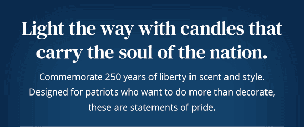 Light the way with candles thatcarry the soul of the nation. Commemorate 250 years of liberty in scent and style. Designed for patriots who want to do more than decorate, these are statements of pride. 