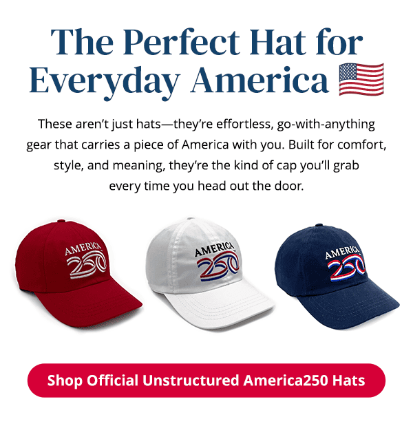 The perfect hat for everyday America. These aren't just hats—they're effortless, go-with-anythinggear that carries a piece of America with you. Built for comfort, style, and meaning, they're the kind of cap you'll grabevery time you head out the door. Shop Official Unstructured America250 Hats