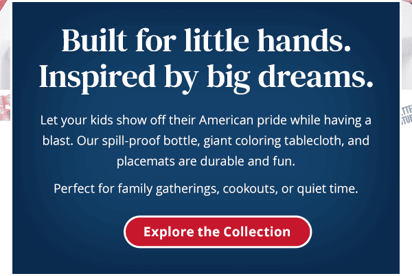 Built for little hands. Inspired by big dreams. Let your kids show off their American pride while having a blast. Our spill-proof bottle, giant coloring tablecloth, and placemats are durable and fun. Perfect for family gatherings, cookouts, or quiet time. Explore the Collection.