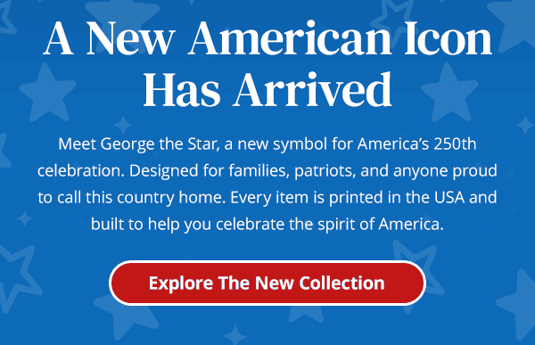 A New American IconHas Arrived. Meet George the Star, a new symbol for America's 250th celebration. Designed for families, patriots, and anyone proud to call this country home. Every item is printed in the USA and built to help you celebrate the spirit of America. Explore The New Collection. A New American IconHas Arrived. Meet George the Star, a new symbol for America's 250th celebration. Designed for families, patriots, and anyone proud to call this country home. Every item is printed in the USA and built to help you celebrate the spirit of America. Explore The New Collection.