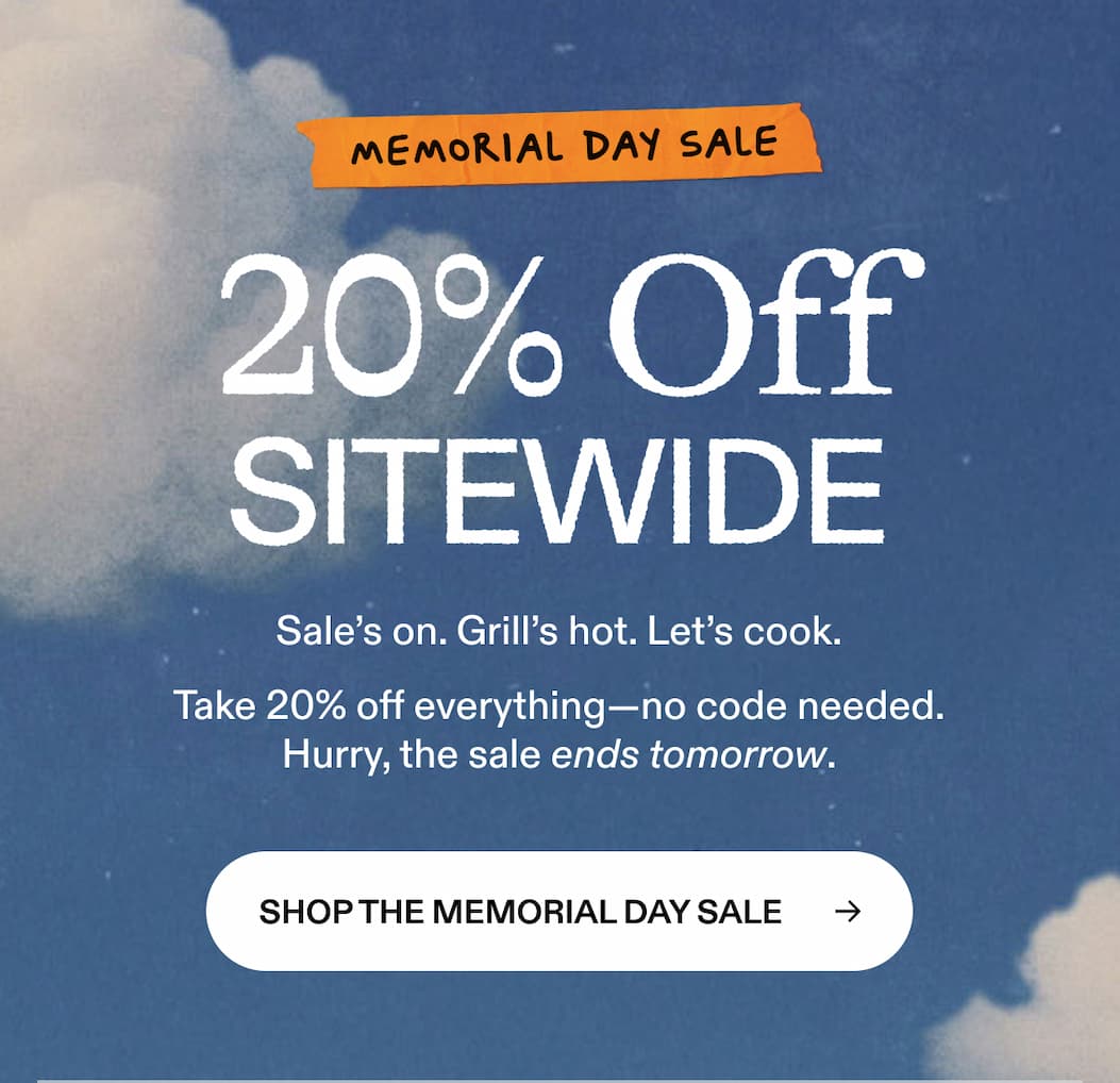 memorial day sale 20% Off SITEWIDE Sale's on. Grill's hot. Let's cook. Take 20% off everything—no code needed.Hurry, the sale ends tomorrow. SHOP THE MEMORIAL DAY SALE