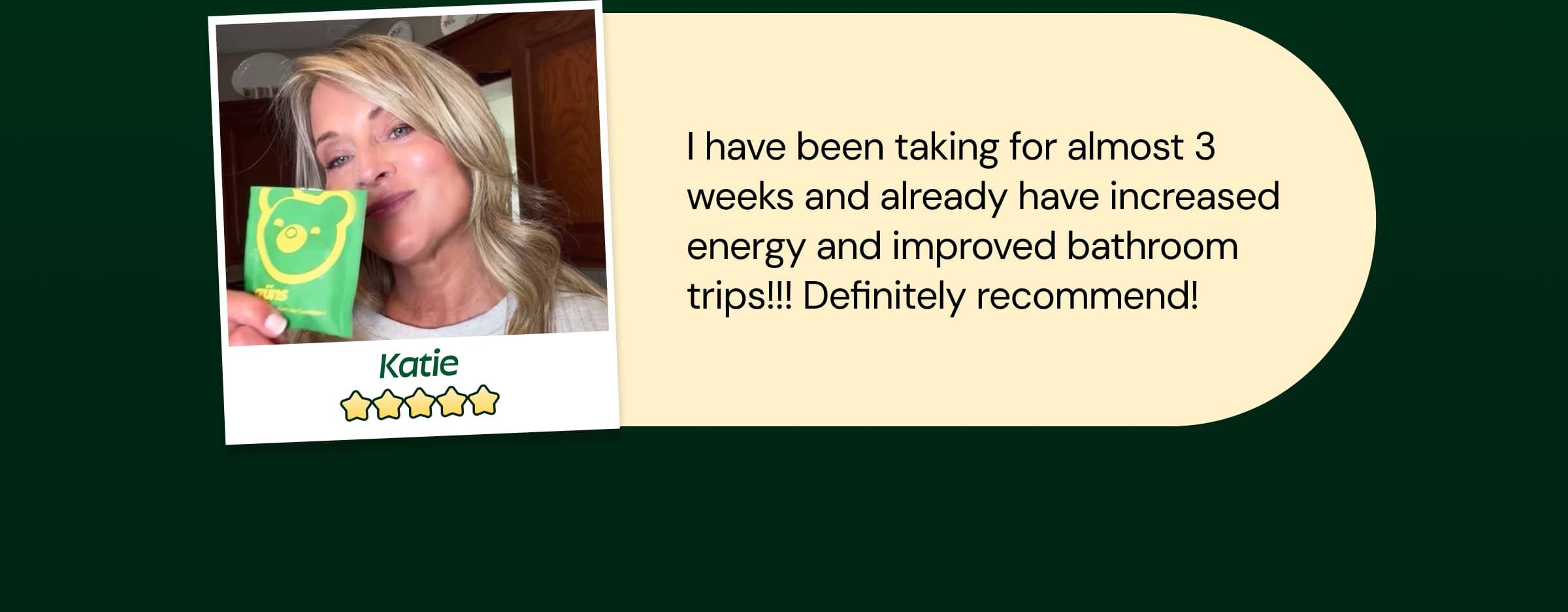Review: "Katie - I Have Been Taking for Almost 3 Weeks and Already Have Increased Energy and Improved Bathroom Trips!!! Definitely Recommend!"